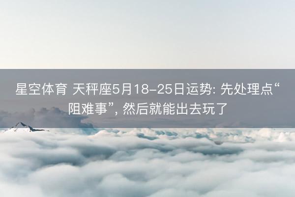 星空体育 天秤座5月18-25日运势: 先处理点“阻难事”， 然后就能出去玩了
