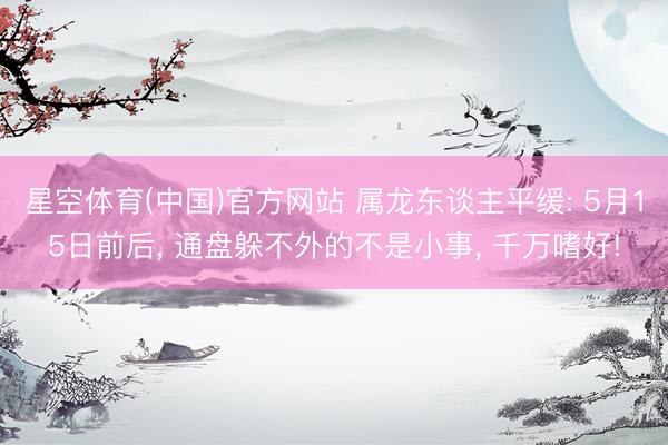 星空体育(中国)官方网站 属龙东谈主平缓: 5月15日前后, 通盘躲不外的不是小事, 千万嗜好!