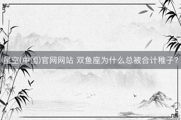 星空(中国)官网网站 双鱼座为什么总被合计稚子?