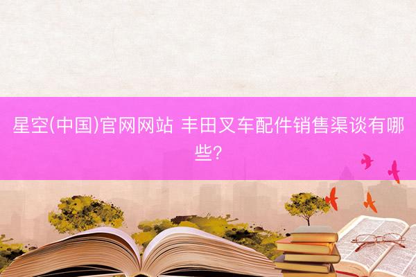 星空(中国)官网网站 丰田叉车配件销售渠谈有哪些？