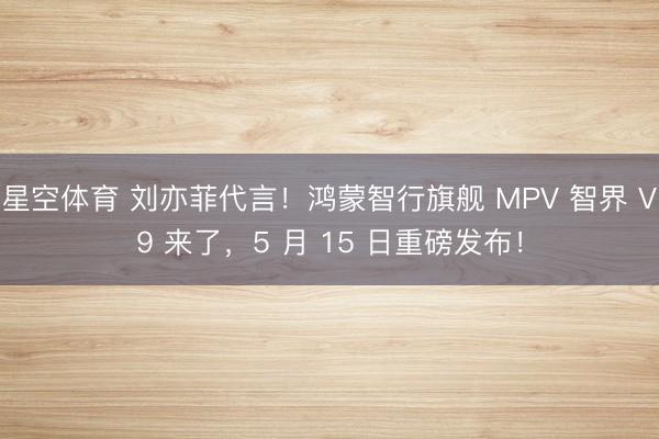 星空体育 刘亦菲代言！鸿蒙智行旗舰 MPV 智界 V9 来了，5 月 15 日重磅发布！