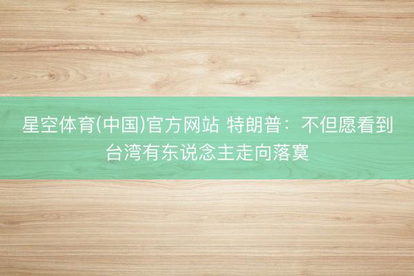 星空体育(中国)官方网站 特朗普：不但愿看到台湾有东说念主走向落寞