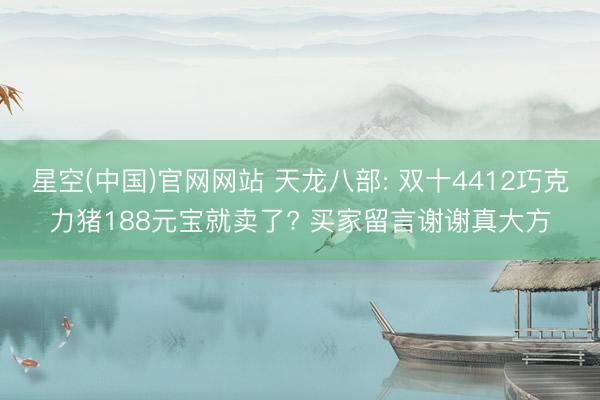 星空(中国)官网网站 天龙八部: 双十4412巧克力猪188元宝就卖了? 买家留言谢谢真大方
