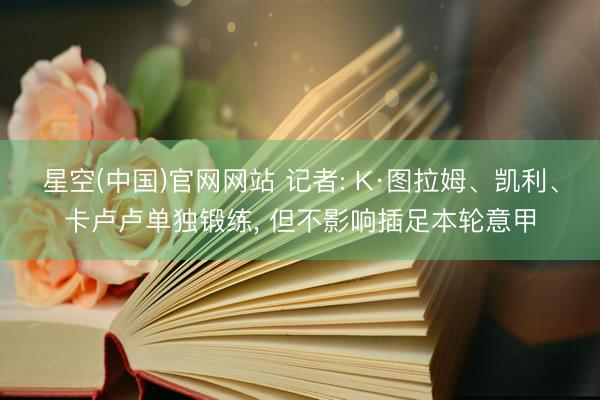 星空(中国)官网网站 记者: K·图拉姆、凯利、卡卢卢单独锻练， 但不影响插足本轮意甲