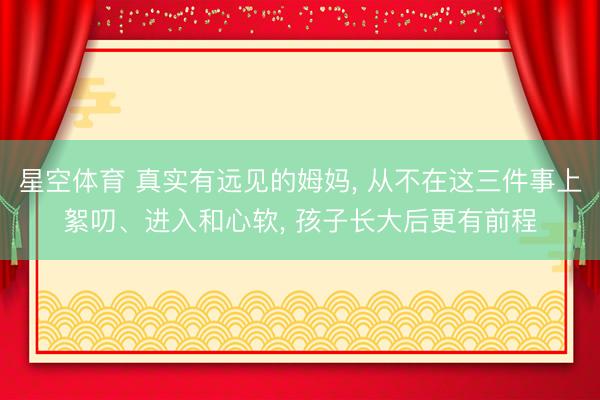星空体育 真实有远见的姆妈， 从不在这三件事上絮叨、进入和心软， 孩子长大后更有前程