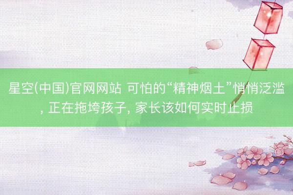 星空(中国)官网网站 可怕的“精神烟土”悄悄泛滥， 正在拖垮孩子， 家长该如何实时止损