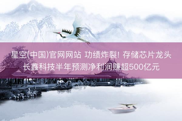 星空(中国)官网网站 功绩炸裂! 存储芯片龙头长鑫科技半年预测净利润赚超500亿元