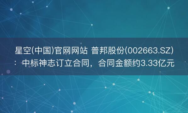 星空(中国)官网网站 普邦股份(002663.SZ)：中标神志订立合同，合同金额约3.33亿元