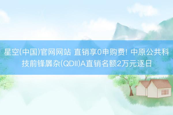 星空(中国)官网网站 直销享0申购费! 中原公共科技前锋羼杂(QDII)A直销名额2万元逐日
