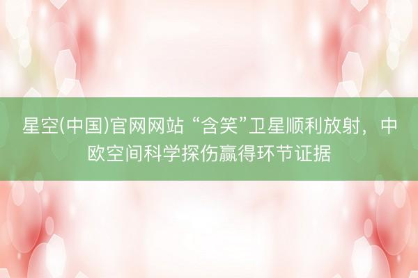 星空(中国)官网网站 “含笑”卫星顺利放射，中欧空间科学探伤赢得环节证据
