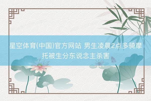 星空体育(中国)官方网站 男生凌晨2点多骑摩托被生分东说念主杀害