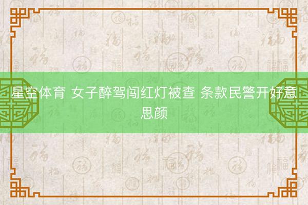 星空体育 女子醉驾闯红灯被查 条款民警开好意思颜
