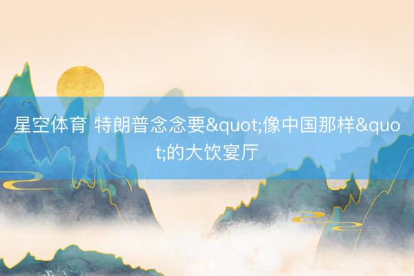 星空体育 特朗普念念要"像中国那样"的大饮宴厅