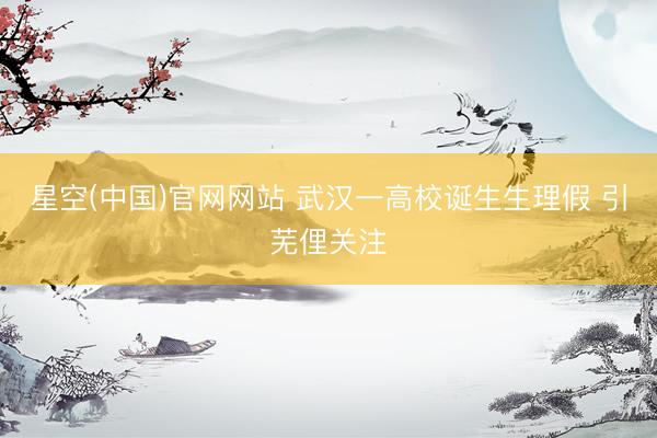 星空(中国)官网网站 武汉一高校诞生生理假 引芜俚关注