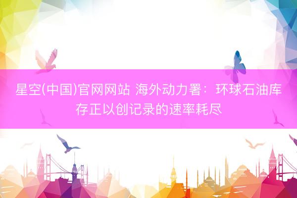 星空(中国)官网网站 海外动力署：环球石油库存正以创记录的速率耗尽