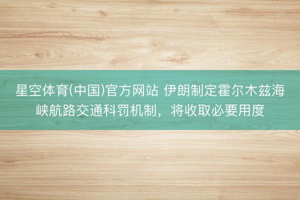 星空体育(中国)官方网站 伊朗制定霍尔木兹海峡航路交通科罚机制，将收取必要用度