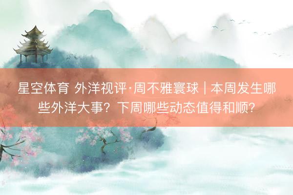 星空体育 外洋视评·周不雅寰球 | 本周发生哪些外洋大事？下周哪些动态值得和顺？