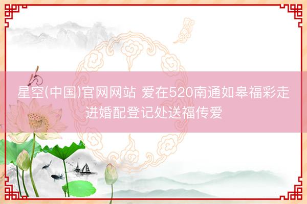 星空(中国)官网网站 爱在520南通如皋福彩走进婚配登记处送福传爱