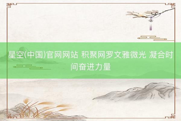 星空(中国)官网网站 积聚网罗文雅微光 凝合时间奋进力量