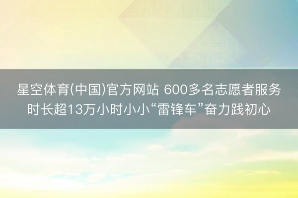 星空体育(中国)官方网站 600多名志愿者服务时长超13万小时小小“雷锋车”奋力践初心