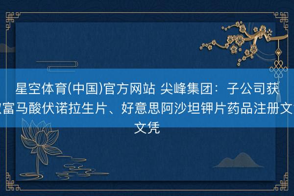 星空体育(中国)官方网站 尖峰集团：子公司获取富马酸伏诺拉生片、好意思阿沙坦钾片药品注册文凭
