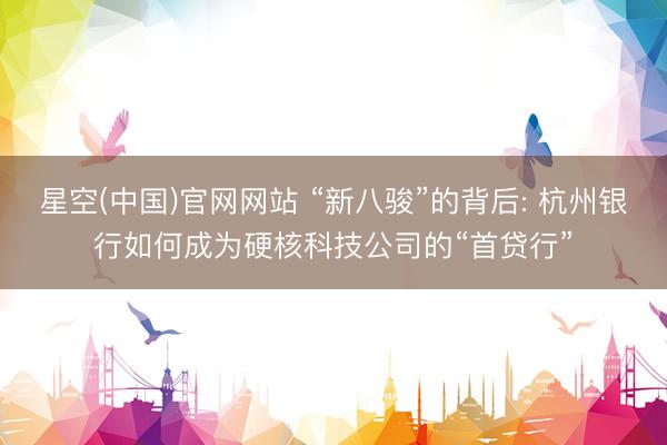 星空(中国)官网网站 “新八骏”的背后: 杭州银行如何成为硬核科技公司的“首贷行”