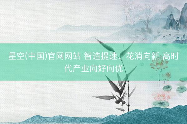 星空(中国)官网网站 智造提速、花消向新 高时代产业向好向优