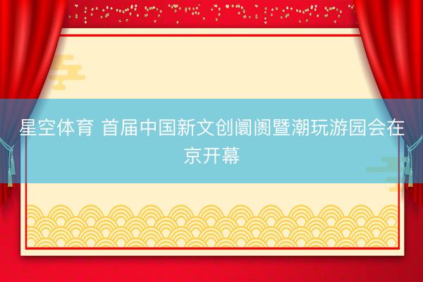 星空体育 首届中国新文创阛阓暨潮玩游园会在京开幕