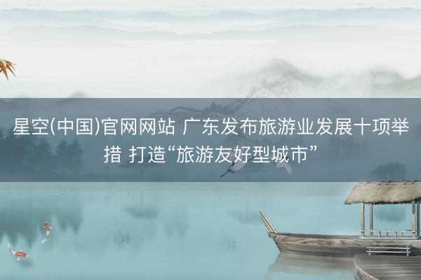 星空(中国)官网网站 广东发布旅游业发展十项举措 打造“旅游友好型城市”