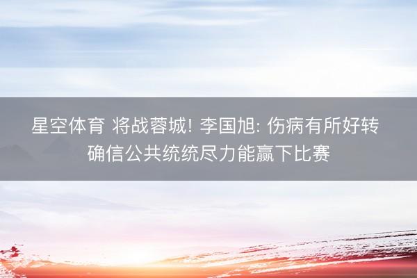星空体育 将战蓉城! 李国旭: 伤病有所好转 确信公共统统尽力能赢下比赛