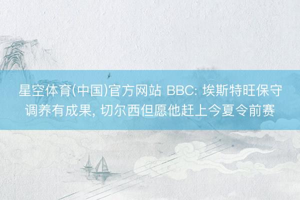 星空体育(中国)官方网站 BBC: 埃斯特旺保守调养有成果， 切尔西但愿他赶上今夏令前赛