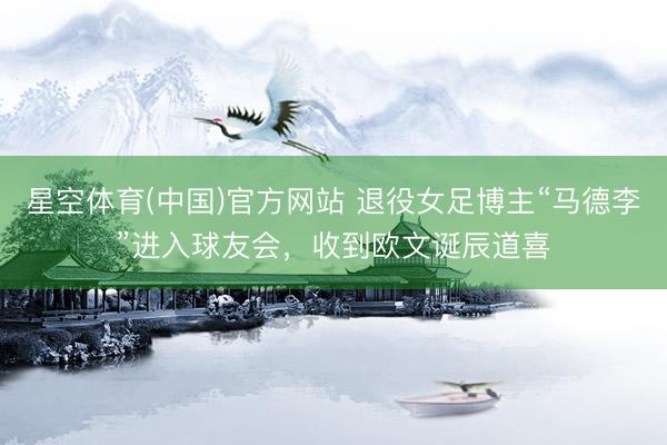 星空体育(中国)官方网站 退役女足博主“马德李”进入球友会，收到欧文诞辰道喜
