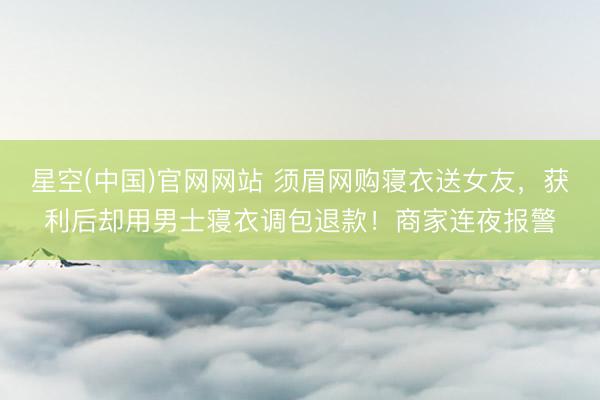 星空(中国)官网网站 须眉网购寝衣送女友，获利后却用男士寝衣调包退款！商家连夜报警