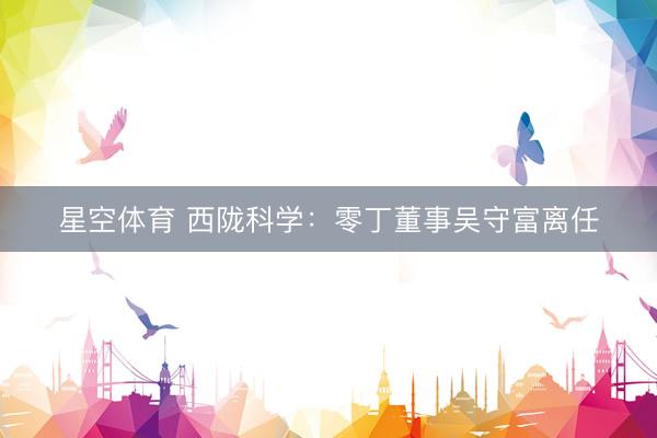星空体育 西陇科学：零丁董事吴守富离任