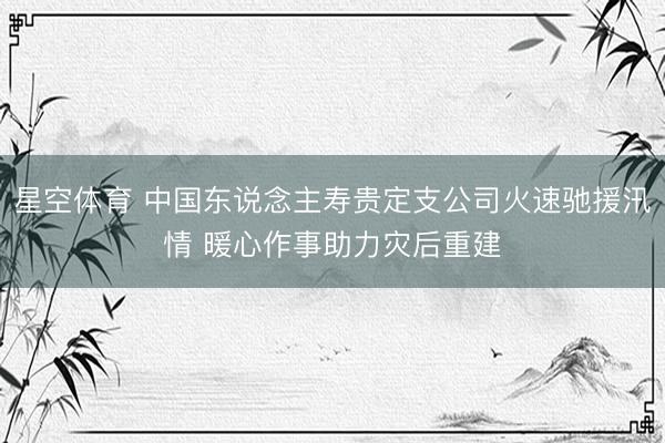 星空体育 中国东说念主寿贵定支公司火速驰援汛情 暖心作事助力灾后重建
