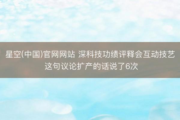 星空(中国)官网网站 深科技功绩评释会互动技艺 这句议论扩产的话说了6次