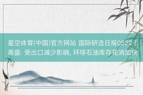星空体育(中国)官方网站 国际研选日报0522 | 高盛: 受出口减少影响， 环球石油库存花消加快