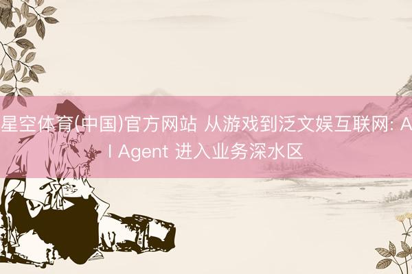 星空体育(中国)官方网站 从游戏到泛文娱互联网: AI Agent 进入业务深水区
