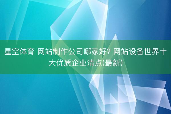星空体育 网站制作公司哪家好? 网站设备世界十大优质企业清点(最新)