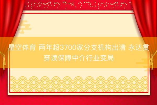 星空体育 两年超3700家分支机构出清 永达贯穿读保障中介行业变局