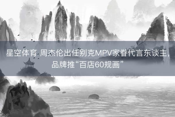 星空体育 周杰伦出任别克MPV家眷代言东谈主，品牌推“百店60规画”