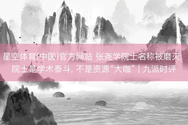 星空体育(中国)官方网站 张尧学院士名称被磨灭: 院士是学术泰斗， 不是资源“大咖” | 九派时评