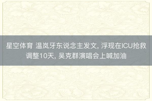 星空体育 温岚牙东说念主发文， 浮现在ICU抢救调整10天， 吴克群演唱会上喊加油