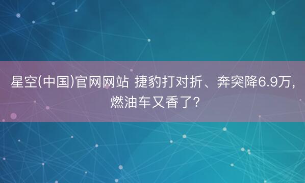 星空(中国)官网网站 捷豹打对折、奔突降6.9万， 燃油车又香了?