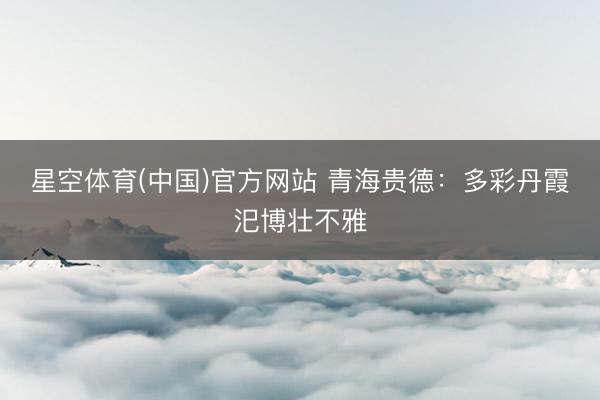 星空体育(中国)官方网站 青海贵德：多彩丹霞汜博壮不雅