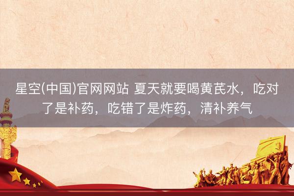 星空(中国)官网网站 夏天就要喝黄芪水,吃对了是补药,吃错了是炸药,清补养气