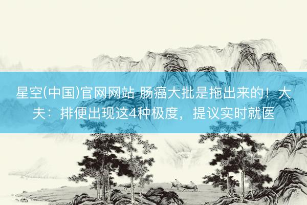 星空(中国)官网网站 肠癌大批是拖出来的！大夫：排便出现这4种极度，提议实时就医