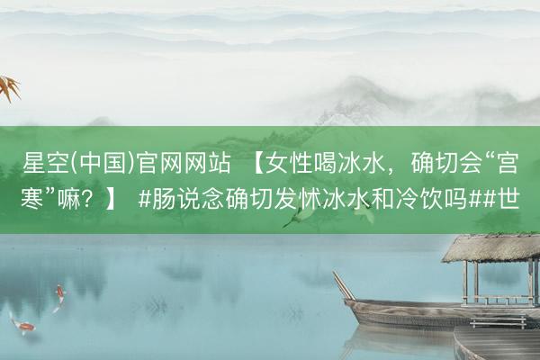 星空(中国)官网网站 【女性喝冰水，确切会“宫寒”嘛？】 #肠说念确切发怵冰水和冷饮吗##世