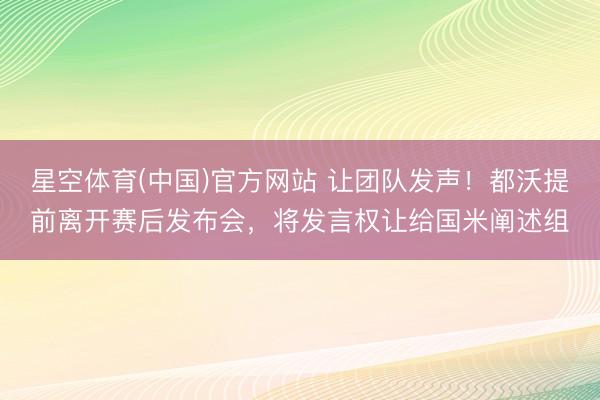 星空体育(中国)官方网站 让团队发声!都沃提前离开赛后发布会,将发言权让给国米阐述组