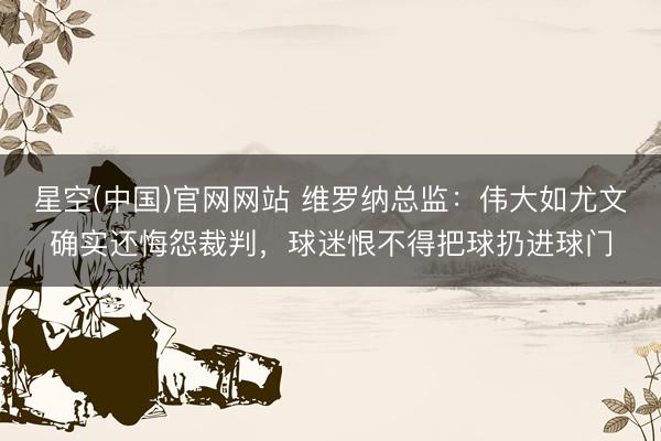 星空(中国)官网网站 维罗纳总监：伟大如尤文确实还悔怨裁判，球迷恨不得把球扔进球门
